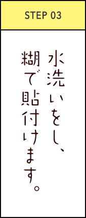 STEP03 水洗いをし、糊で貼付けます。