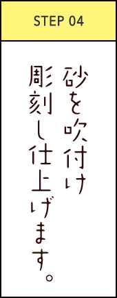STEP04 砂を吹付け彫刻し仕上げます。